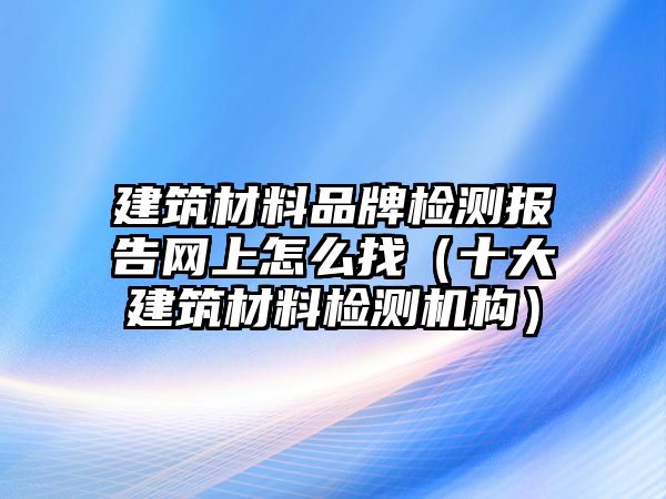 建筑材料品牌檢測報(bào)告網(wǎng)上怎么找（十大建筑材料檢測機(jī)構(gòu)）