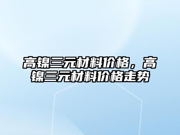 高鎳三元材料價格，高鎳三元材料價格走勢