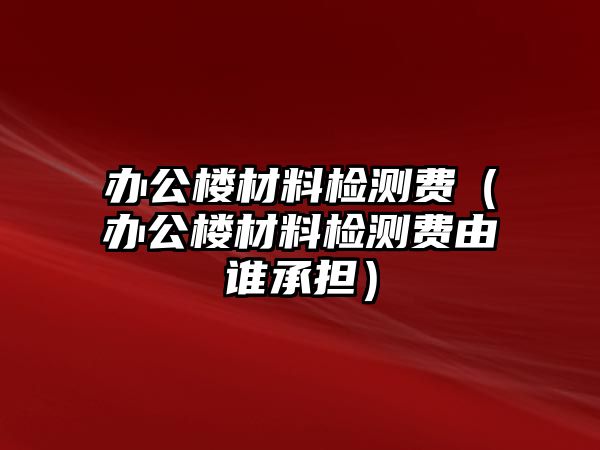 辦公樓材料檢測(cè)費(fèi)（辦公樓材料檢測(cè)費(fèi)由誰承擔(dān)）