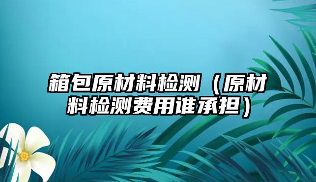 箱包原材料檢測（原材料檢測費用誰承擔）