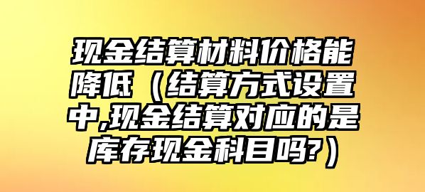 現(xiàn)金結(jié)算材料價格能降低（結(jié)算方式設(shè)置中,現(xiàn)金結(jié)算對應(yīng)的是庫存現(xiàn)金科目嗎?）