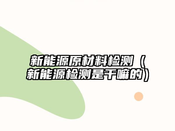 新能源原材料檢測(cè)（新能源檢測(cè)是干嘛的）