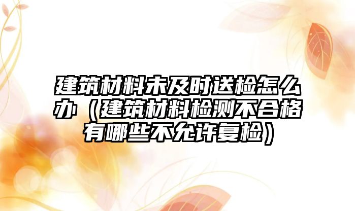 建筑材料未及時送檢怎么辦（建筑材料檢測不合格有哪些不允許復檢）