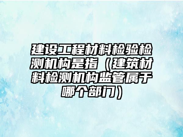 建設(shè)工程材料檢驗(yàn)檢測機(jī)構(gòu)是指（建筑材料檢測機(jī)構(gòu)監(jiān)管屬于哪個部門）