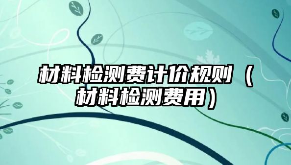 材料檢測費計價規(guī)則（材料檢測費用）