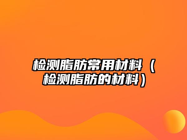 檢測脂肪常用材料（檢測脂肪的材料）