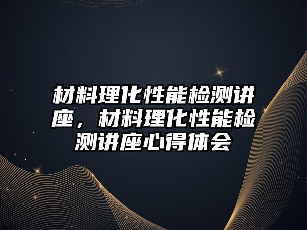 材料理化性能檢測講座，材料理化性能檢測講座心得體會