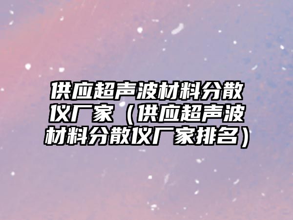 供應超聲波材料分散儀廠家（供應超聲波材料分散儀廠家排名）