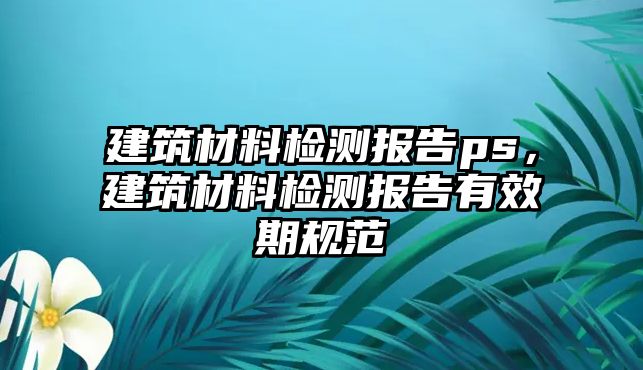 建筑材料檢測報告ps，建筑材料檢測報告有效期規(guī)范