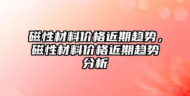 磁性材料價格近期趨勢，磁性材料價格近期趨勢分析