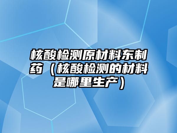 核酸檢測(cè)原材料東制藥（核酸檢測(cè)的材料是哪里生產(chǎn)）