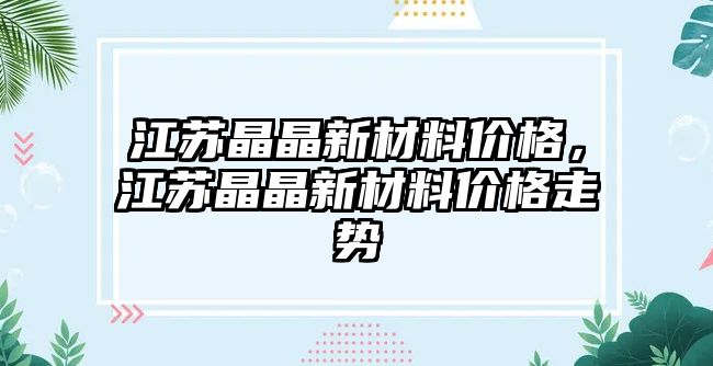 江蘇晶晶新材料價格，江蘇晶晶新材料價格走勢