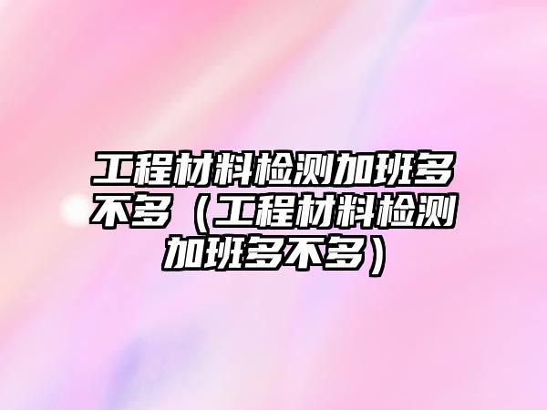 工程材料檢測(cè)加班多不多（工程材料檢測(cè)加班多不多）