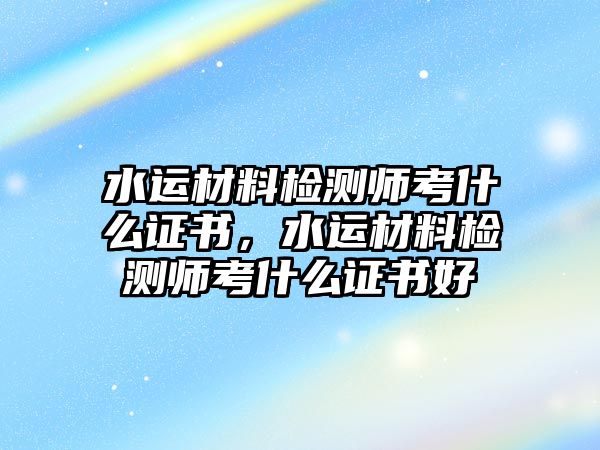 水運材料檢測師考什么證書，水運材料檢測師考什么證書好