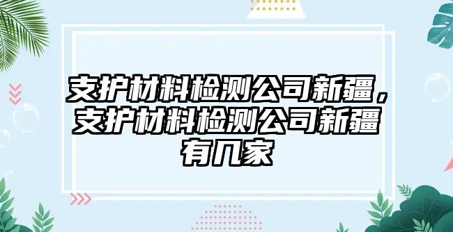 支護(hù)材料檢測公司新疆，支護(hù)材料檢測公司新疆有幾家