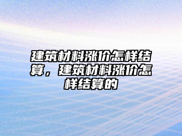 建筑材料漲價怎樣結(jié)算，建筑材料漲價怎樣結(jié)算的