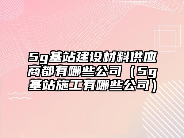 5g基站建設(shè)材料供應(yīng)商都有哪些公司（5g基站施工有哪些公司）