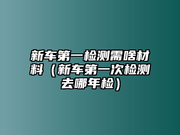 新車第一檢測(cè)需啥材料（新車第一次檢測(cè)去哪年檢）