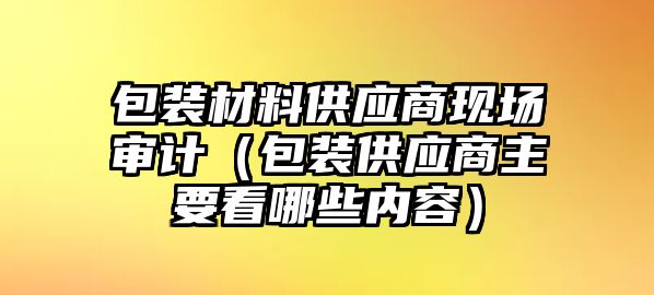 包裝材料供應(yīng)商現(xiàn)場審計（包裝供應(yīng)商主要看哪些內(nèi)容）