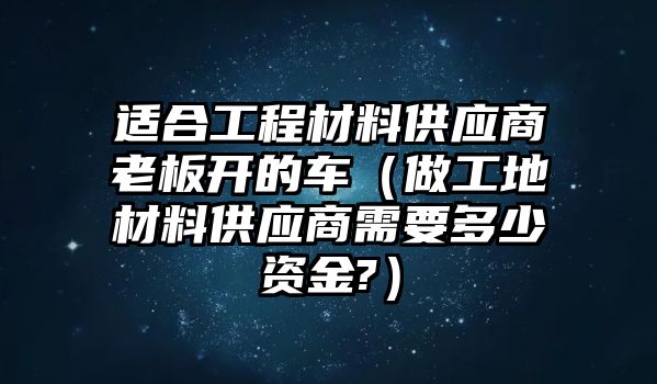 適合工程材料供應(yīng)商老板開的車（做工地材料供應(yīng)商需要多少資金?）