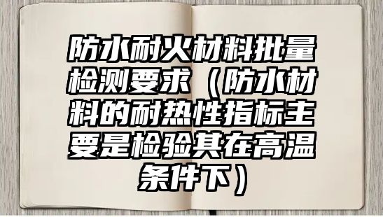 防水耐火材料批量檢測要求（防水材料的耐熱性指標(biāo)主要是檢驗(yàn)其在高溫條件下）