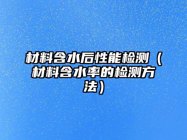 材料含水后性能檢測（材料含水率的檢測方法）