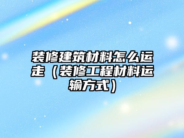 裝修建筑材料怎么運(yùn)走（裝修工程材料運(yùn)輸方式）