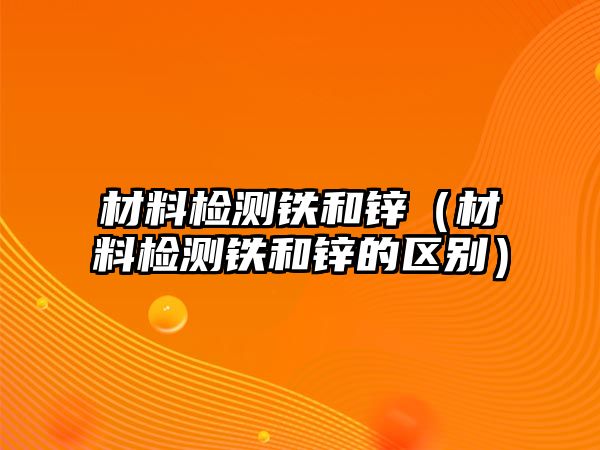 材料檢測鐵和鋅（材料檢測鐵和鋅的區(qū)別）