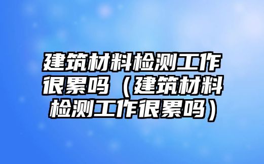 建筑材料檢測工作很累嗎（建筑材料檢測工作很累嗎）