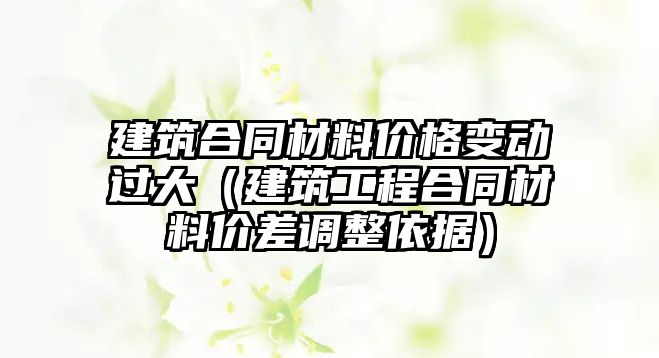 建筑合同材料價(jià)格變動(dòng)過大（建筑工程合同材料價(jià)差調(diào)整依據(jù)）