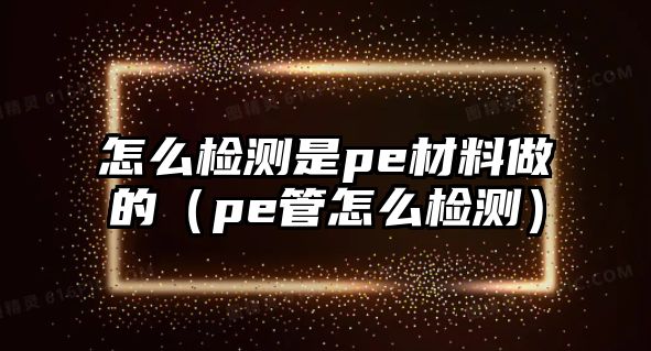 怎么檢測是pe材料做的（pe管怎么檢測）