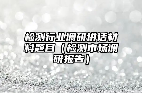 檢測(cè)行業(yè)調(diào)研講話(huà)材料題目（檢測(cè)市場(chǎng)調(diào)研報(bào)告）