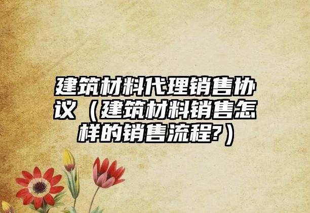 建筑材料代理銷售協(xié)議（建筑材料銷售怎樣的銷售流程?）