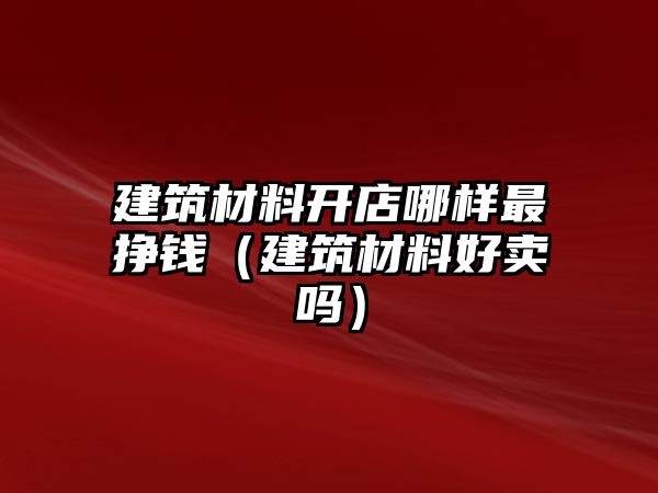 建筑材料開店哪樣最掙錢（建筑材料好賣嗎）