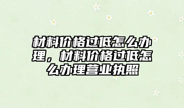 材料價(jià)格過低怎么辦理，材料價(jià)格過低怎么辦理營業(yè)執(zhí)照