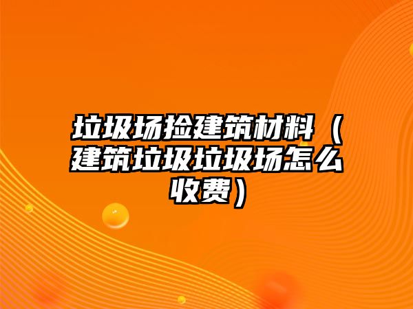 垃圾場撿建筑材料（建筑垃圾垃圾場怎么收費）