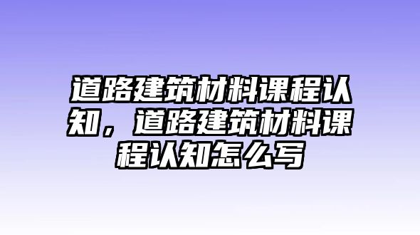 道路建筑材料課程認知，道路建筑材料課程認知怎么寫