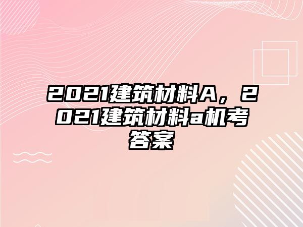 2021建筑材料A，2021建筑材料a機考答案