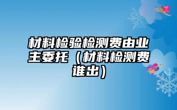 材料檢驗(yàn)檢測(cè)費(fèi)由業(yè)主委托（材料檢測(cè)費(fèi)誰(shuí)出）