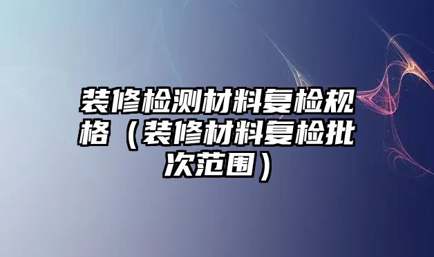 裝修檢測(cè)材料復(fù)檢規(guī)格（裝修材料復(fù)檢批次范圍）