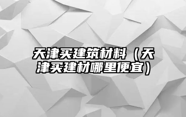 天津買建筑材料（天津買建材哪里便宜）