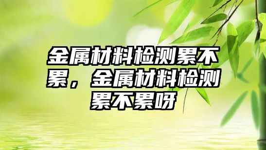 金屬材料檢測累不累，金屬材料檢測累不累呀