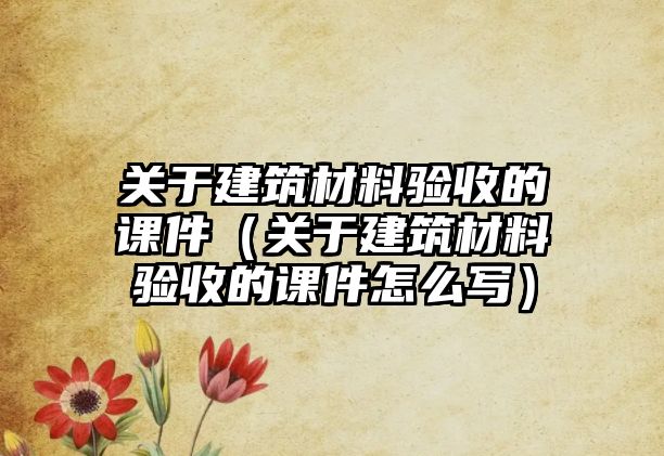 關(guān)于建筑材料驗(yàn)收的課件（關(guān)于建筑材料驗(yàn)收的課件怎么寫(xiě)）