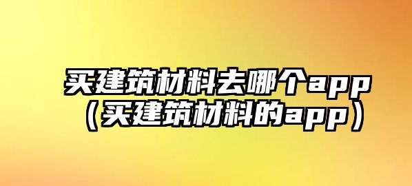 買(mǎi)建筑材料去哪個(gè)app（買(mǎi)建筑材料的app）