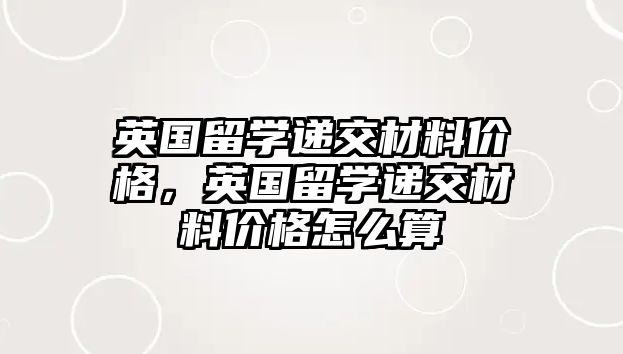 英國留學(xué)遞交材料價格，英國留學(xué)遞交材料價格怎么算