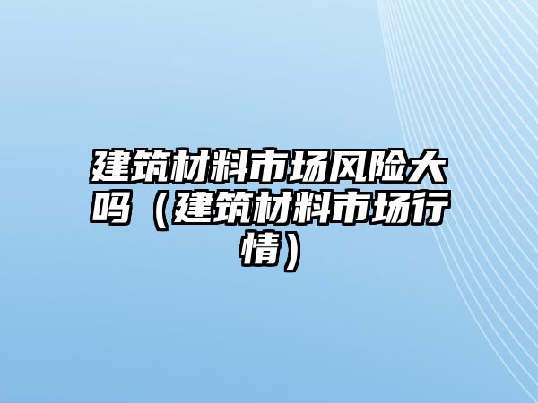 建筑材料市場風(fēng)險大嗎（建筑材料市場行情）