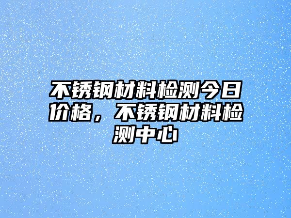 不銹鋼材料檢測(cè)今日價(jià)格，不銹鋼材料檢測(cè)中心