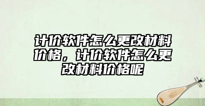 計價軟件怎么更改材料價格，計價軟件怎么更改材料價格呢