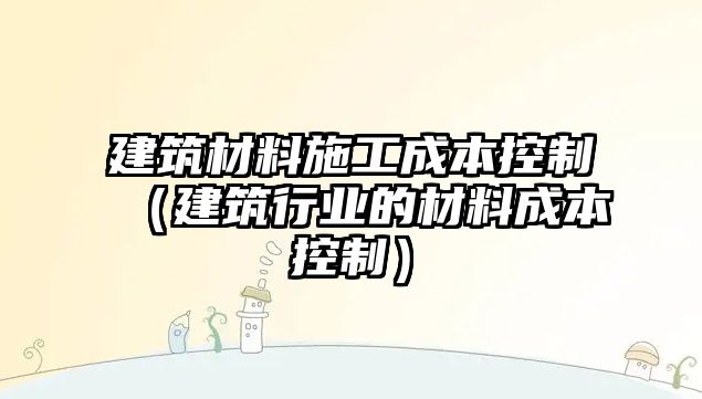 建筑材料施工成本控制（建筑行業(yè)的材料成本控制）