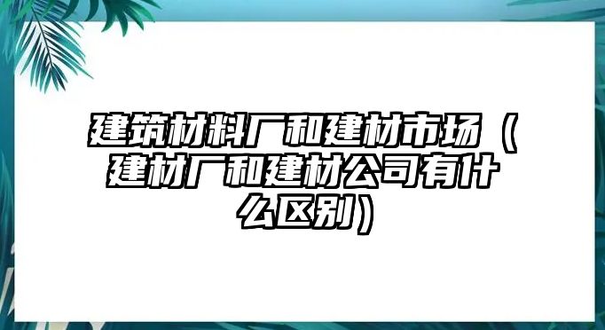 建筑材料廠和建材市場（建材廠和建材公司有什么區(qū)別）